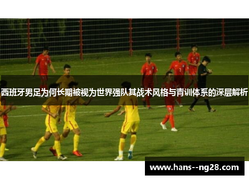 西班牙男足为何长期被视为世界强队其战术风格与青训体系的深层解析