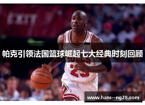 帕克引领法国篮球崛起七大经典时刻回顾