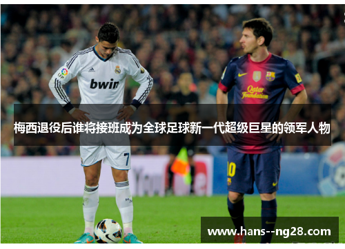 梅西退役后谁将接班成为全球足球新一代超级巨星的领军人物 梅西退役后谁将接班成为全球足球新一代超级巨星的领军人物