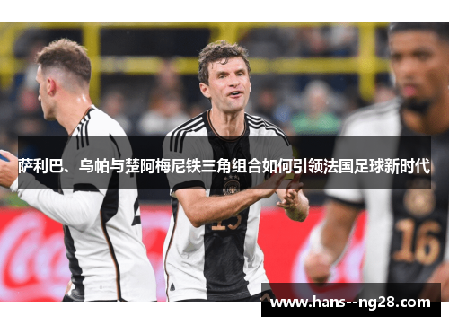 萨利巴、乌帕与楚阿梅尼铁三角组合如何引领法国足球新时代