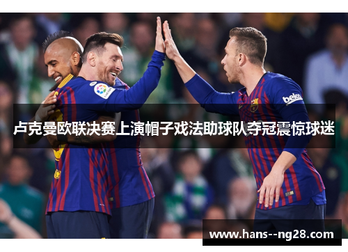 卢克曼欧联决赛上演帽子戏法助球队夺冠震惊球迷