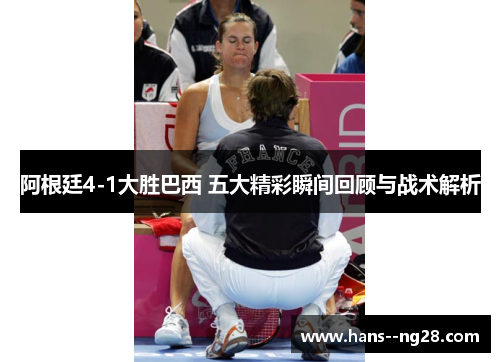 阿根廷4-1大胜巴西 五大精彩瞬间回顾与战术解析