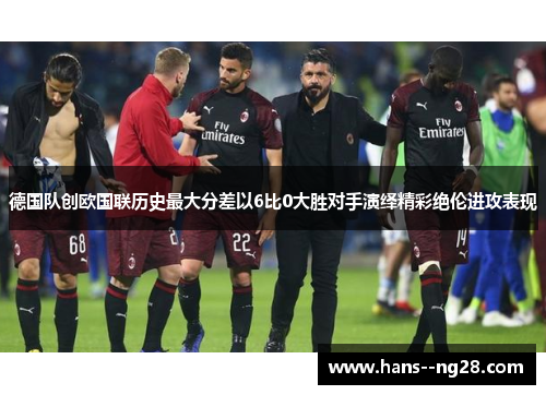 德国队创欧国联历史最大分差以6比0大胜对手演绎精彩绝伦进攻表现 德国队创欧国联历史最大分差以6比0大胜对手演绎精彩绝伦进攻表现